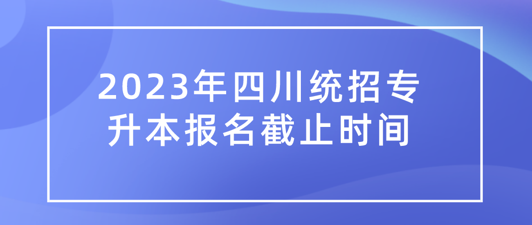 2023年四川统招专升本报名截止时间